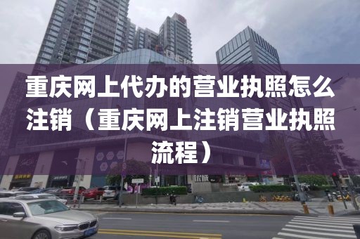 重庆网上代办的营业执照怎么注销(重庆网上注销营业执照流程)
