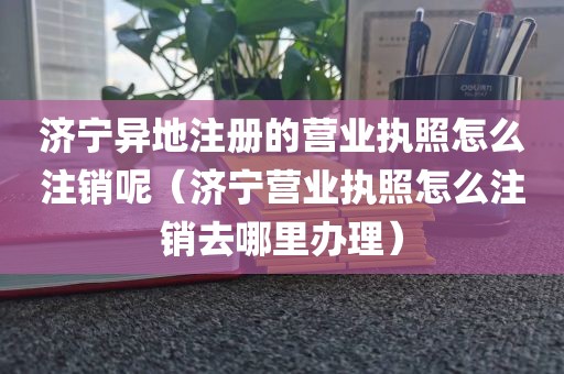 济宁异地注册的营业执照怎么注销呢（济宁营业执照怎么注销去哪里办理）