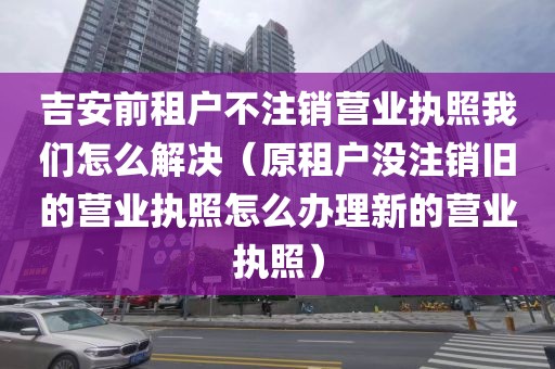 吉安前租户不注销营业执照我们怎么解决（原租户没注销旧的营业执照怎么办理新的营业执照）