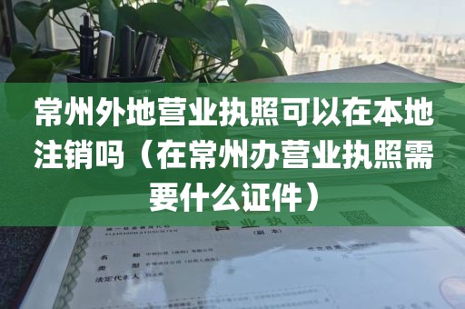常州外地营业执照可以在本地注销吗（在常州办营业执照需要什么证件）