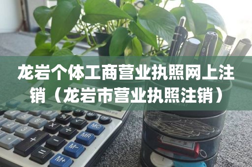 龙岩个体工商营业执照网上注销（龙岩市营业执照注销）