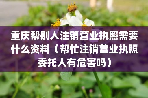 重庆帮别人注销营业执照需要什么资料（帮忙注销营业执照委托人有危害吗）