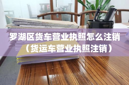 罗湖区货车营业执照怎么注销（货运车营业执照注销）