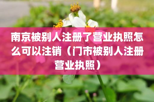 南京被别人注册了营业执照怎么可以注销(门市被别人注册营业执照)