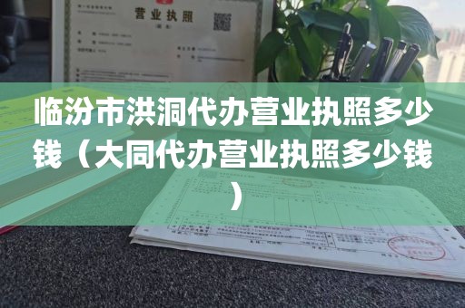 临汾市洪洞代办营业执照多少钱（大同代办营业执照多少钱）