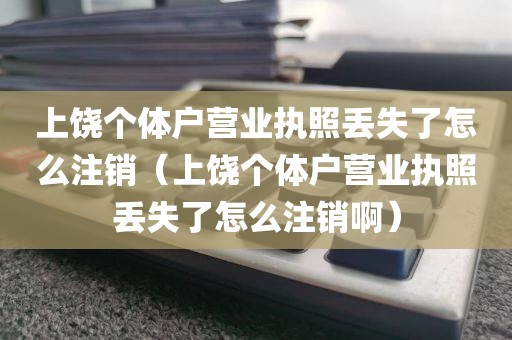 上饶个体户营业执照丢失了怎么注销（上饶个体户营业执照丢失了怎么注销啊）