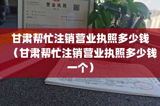 甘肃帮忙注销营业执照多少钱（甘肃帮忙注销营业执照多少钱一个）