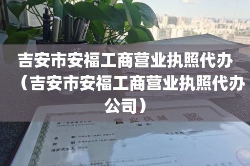 吉安市安福工商营业执照代办（吉安市安福工商营业执照代办公司）