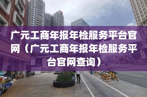 广元工商年报年检服务平台官网（广元工商年报年检服务平台官网查询）