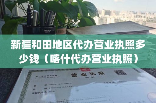 新疆和田地区代办营业执照多少钱（喀什代办营业执照）