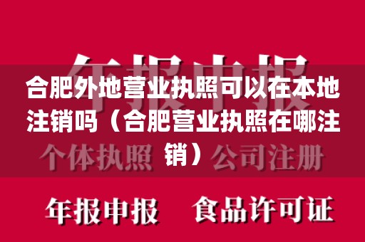 合肥外地营业执照可以在本地注销吗（合肥营业执照在哪注销）