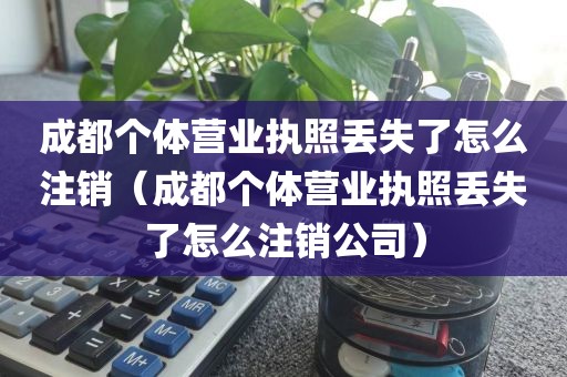 成都个体营业执照丢失了怎么注销（成都个体营业执照丢失了怎么注销公司）