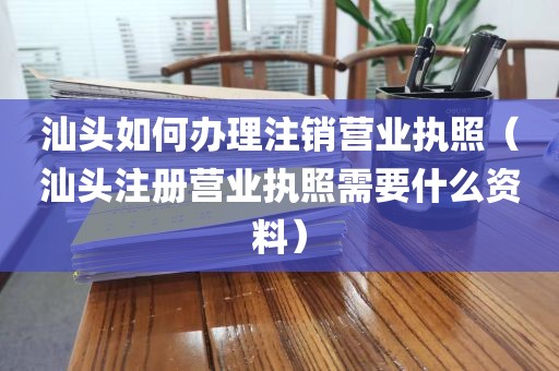 汕头如何办理注销营业执照（汕头注册营业执照需要什么资料）