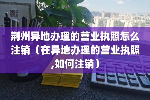 荆州异地办理的营业执照怎么注销（在异地办理的营业执照,如何注销）