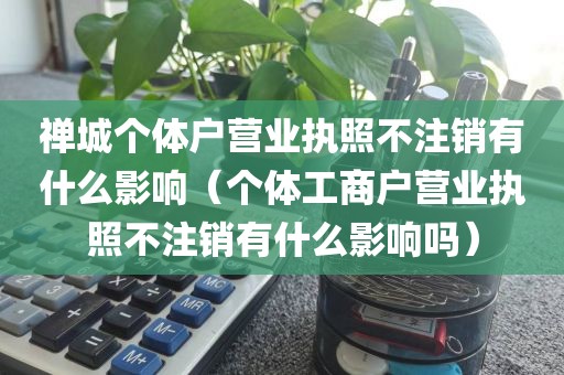 禅城个体户营业执照不注销有什么影响（个体工商户营业执照不注销有什么影响吗）