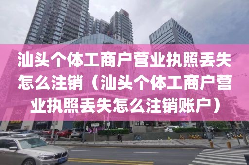 汕头个体工商户营业执照丢失怎么注销（汕头个体工商户营业执照丢失怎么注销账户）
