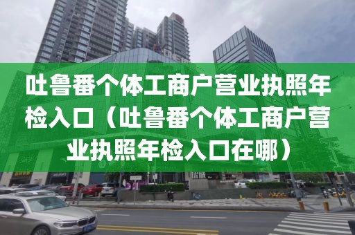 吐鲁番个体工商户营业执照年检入口（吐鲁番个体工商户营业执照年检入口在哪）