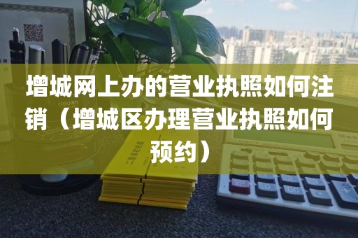 增城网上办的营业执照如何注销（增城区办理营业执照如何预约）