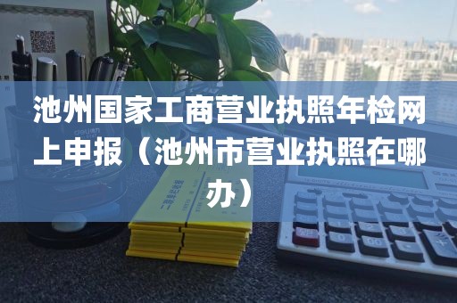 池州国家工商营业执照年检网上申报(池州市营业执照在哪办)