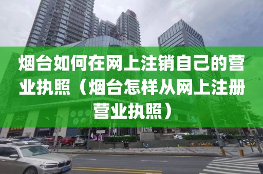 烟台如何在网上注销自己的营业执照（烟台怎样从网上注册营业执照）