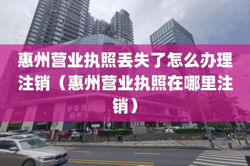 惠州营业执照丢失了怎么办理注销（惠州营业执照在哪里注销）