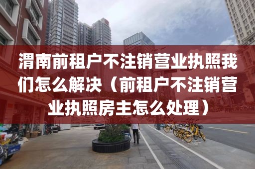 渭南前租户不注销营业执照我们怎么解决（前租户不注销营业执照房主怎么处理）