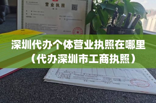 深圳代办个体营业执照在哪里（代办深圳市工商执照）