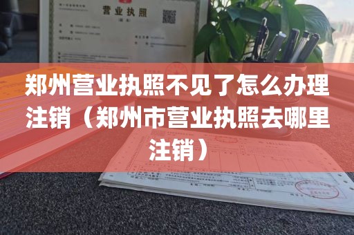 郑州营业执照不见了怎么办理注销（郑州市营业执照去哪里注销）