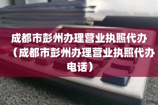 成都市彭州办理营业执照代办（成都市彭州办理营业执照代办电话）