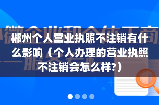 郴州个人营业执照不注销有什么影响(个人办理的营业执照不注销会怎么样?)