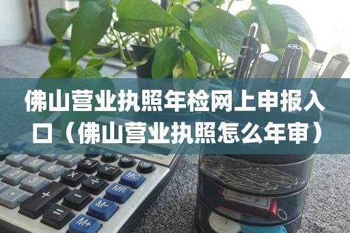 佛山营业执照年检网上申报入口（佛山营业执照怎么年审）