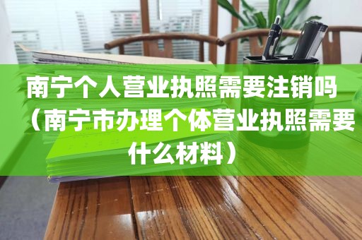 南宁个人营业执照需要注销吗(南宁市办理个体营业执照需要什么材料)