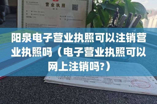 阳泉电子营业执照可以注销营业执照吗（电子营业执照可以网上注销吗?）