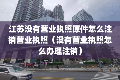 江苏没有营业执照原件怎么注销营业执照（没有营业执照怎么办理注销）