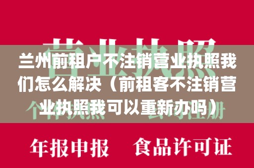 兰州前租户不注销营业执照我们怎么解决（前租客不注销营业执照我可以重新办吗）