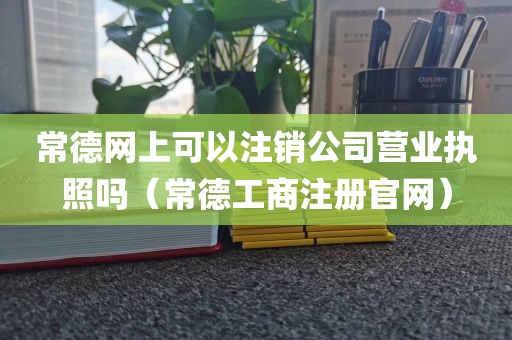 常德网上可以注销公司营业执照吗（常德工商注册官网）