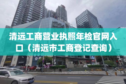 清远工商营业执照年检官网入口（清远市工商登记查询）