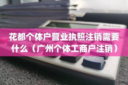 花都个体户营业执照注销需要什么（广州个体工商户注销）