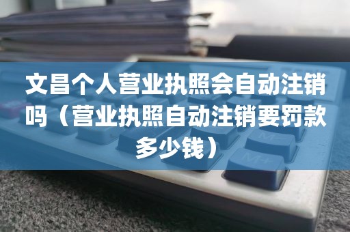 文昌个人营业执照会自动注销吗（营业执照自动注销要罚款多少钱）