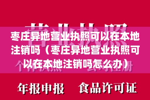枣庄异地营业执照可以在本地注销吗（枣庄异地营业执照可以在本地注销吗怎么办）