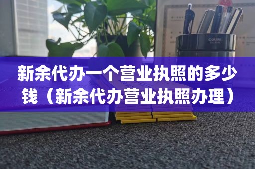 新余代办一个营业执照的多少钱(新余代办营业执照办理)