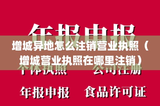 增城异地怎么注销营业执照(增城营业执照在哪里注销)