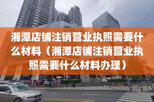 湘潭店铺注销营业执照需要什么材料（湘潭店铺注销营业执照需要什么材料办理）