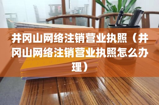 井冈山网络注销营业执照（井冈山网络注销营业执照怎么办理）