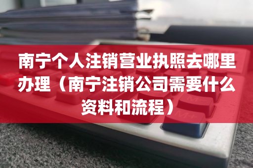 南宁个人注销营业执照去哪里办理（南宁注销公司需要什么资料和流程）
