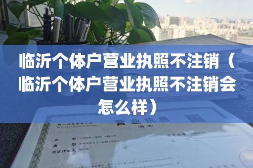 临沂个体户营业执照不注销（临沂个体户营业执照不注销会怎么样）