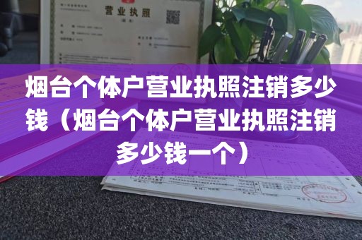 烟台个体户营业执照注销多少钱（烟台个体户营业执照注销多少钱一个）