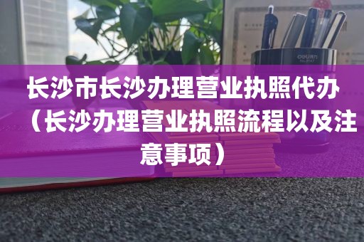 长沙市长沙办理营业执照代办（长沙办理营业执照流程以及注意事项）