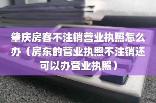 肇庆房客不注销营业执照怎么办(房东的营业执照不注销还可以办营业执照)