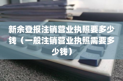 新余登报注销营业执照要多少钱(一般注销营业执照需要多少钱)
